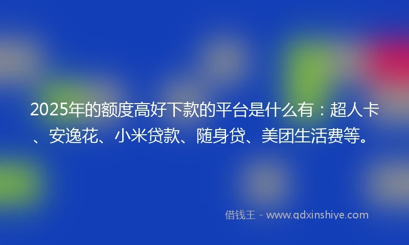 2025年的额度高好下款的平台是什么有：超人卡、安逸花、小米贷款、随身贷、美团生活费等。