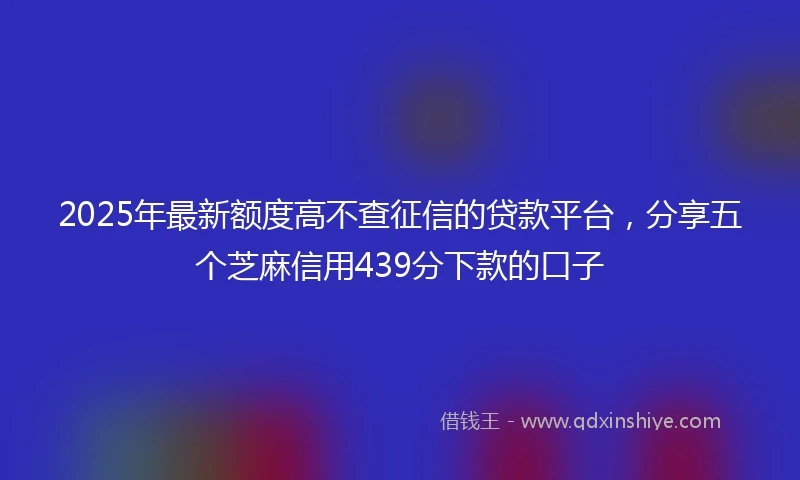 2025年最新额度高不查征信的贷款平台，分享五个芝麻信用439分下款的口子