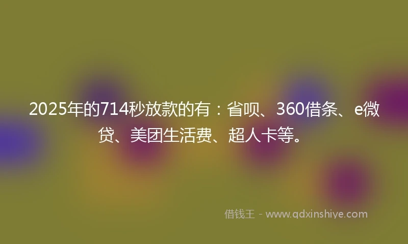 2025年的714秒放款的有：省呗、360借条、e微贷、美团生活费、超人卡等。
