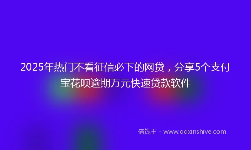 2025年热门不看征信必下的网贷，分享5个支付宝花呗逾期万元快速贷款软件