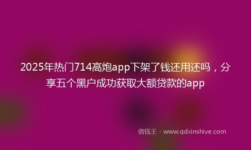 2025年热门714高炮app下架了钱还用还吗，分享五个黑户成功获取大额贷款的app