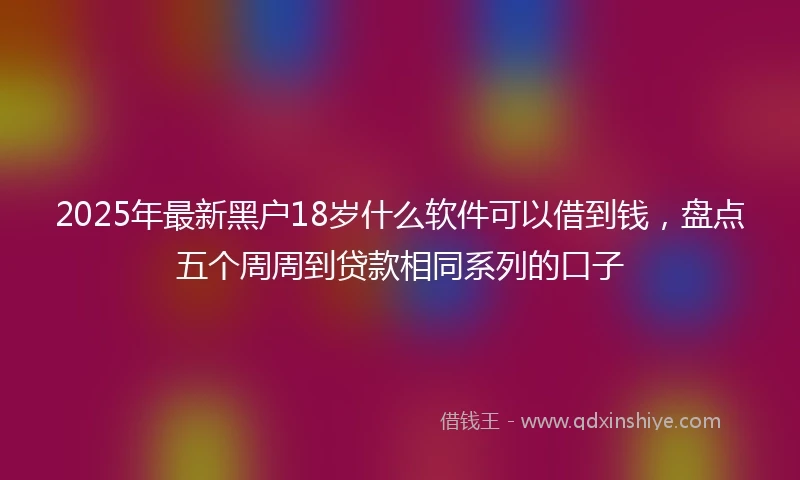 2025年最新黑户18岁什么软件可以借到钱,盘点五个周周到贷款相同系列的口子