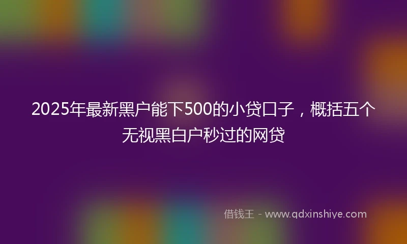 2025年最新黑户能下500的小贷口子,概括五个无视黑白户秒过的网贷