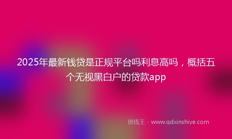 2025年最新钱贷是正规平台吗利息高吗，概括五个无视黑白户的贷款app