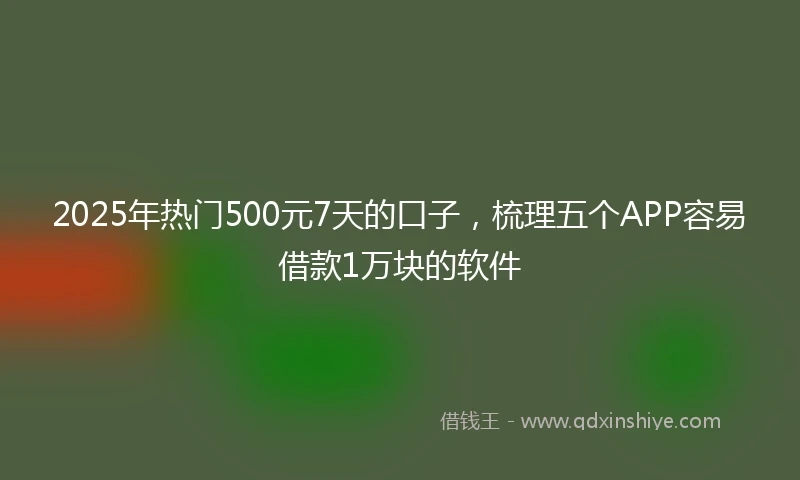 2025年热门500元7天的口子,梳理五个APP容易借款1万块的软件