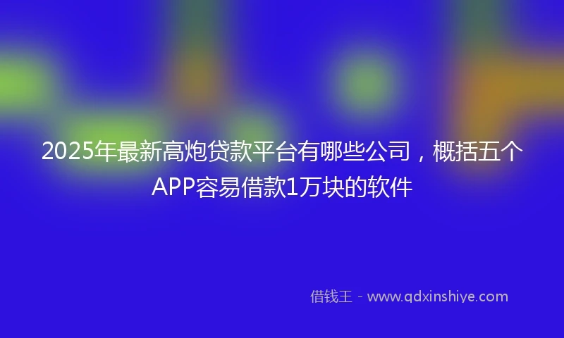 2025年最新高炮贷款平台有哪些公司，概括五个APP容易借款1万块的软件