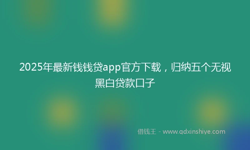 2025年最新钱钱贷app官方下载，归纳五个无视黑白贷款口子