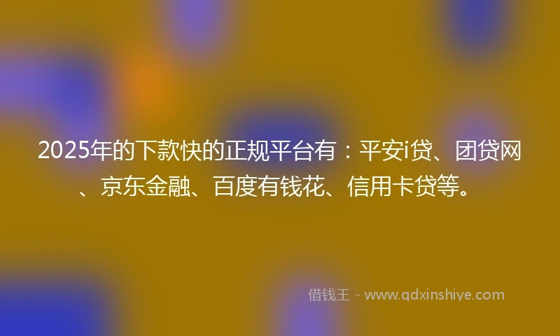 2025年的下款快的正规平台有：平安i贷、团贷网、京东金融、百度有钱花、信用卡贷等。