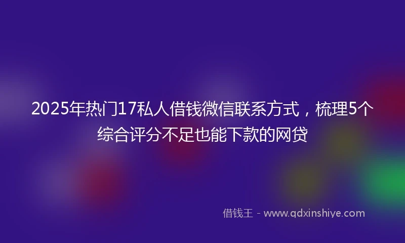 2025年热门17私人借钱微信联系方式，梳理5个综合评分不足也能下款的网贷