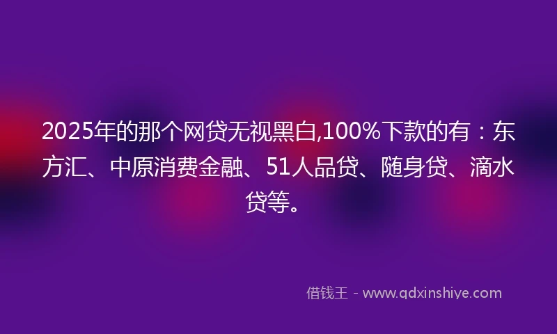2025年的那个网贷无视黑白,100%下款的有:东方汇、中原消费金融、51人品贷、随身贷、滴水贷等。