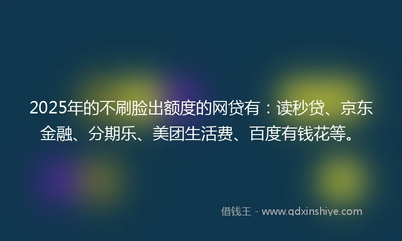 2025年的不刷脸出额度的网贷有：读秒贷、京东金融、分期乐、美团生活费、百度有钱花等。