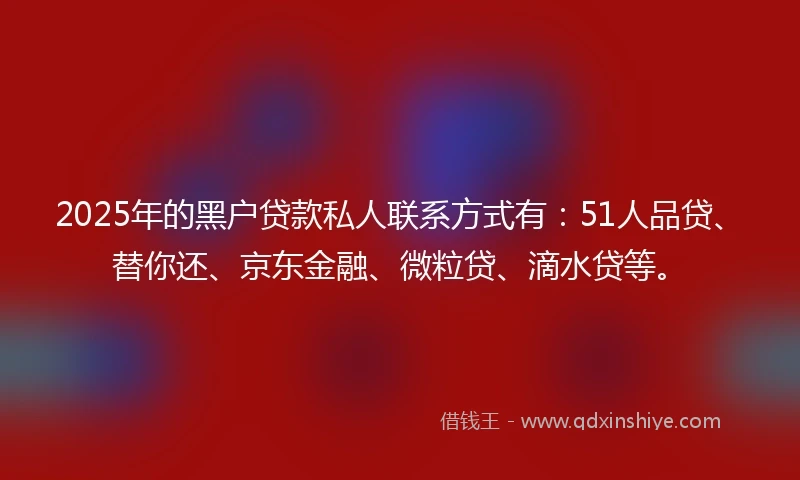 2025年的黑户贷款私人联系方式有：51人品贷、替你还、京东金融、微粒贷、滴水贷等。