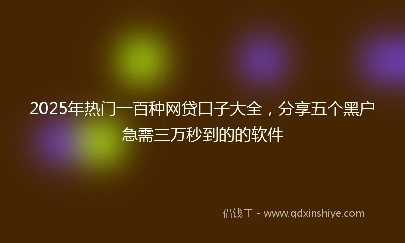 2025年热门一百种网贷口子大全，分享五个黑户急需三万秒到的的软件