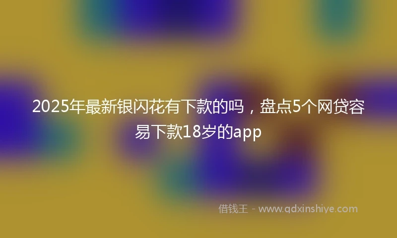2025年最新银闪花有下款的吗，盘点5个网贷容易下款18岁的app