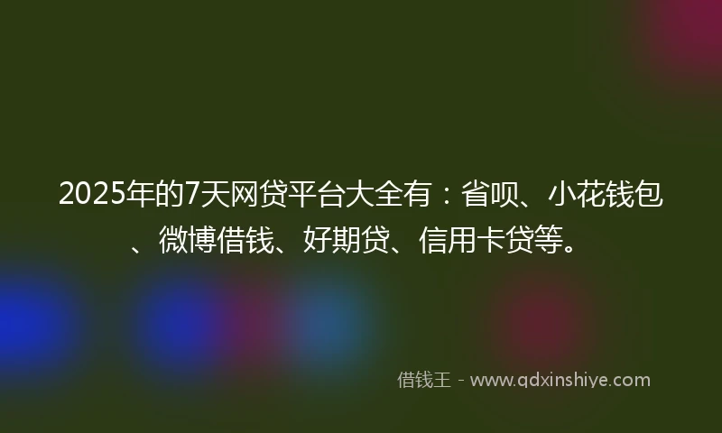 2025年的7天网贷平台大全有：省呗、小花钱包、微博借钱、好期贷、信用卡贷等。