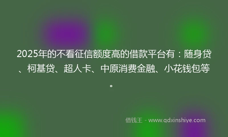 2025年的不看征信额度高的借款平台有:随身贷、柯基贷、超人卡、中原消费金融、小花钱包等。