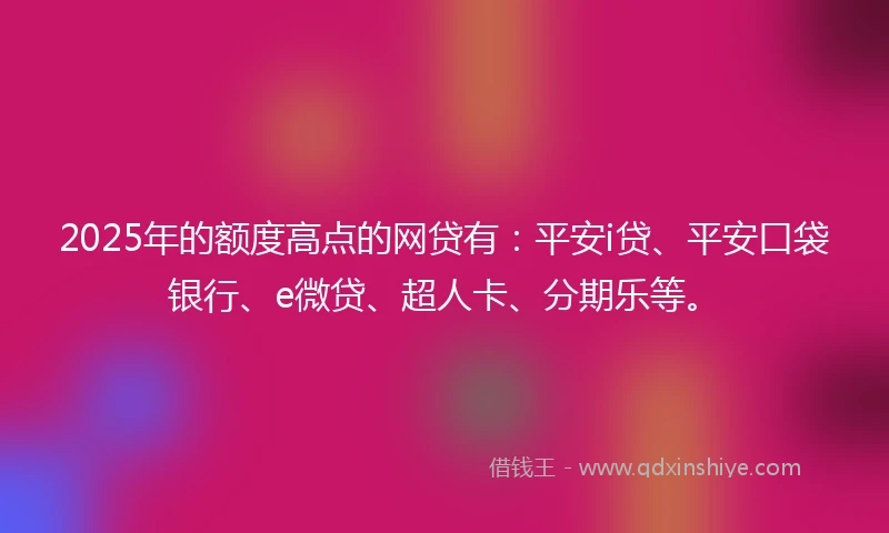 2025年的额度高点的网贷有：平安i贷、平安口袋银行、e微贷、超人卡、分期乐等。