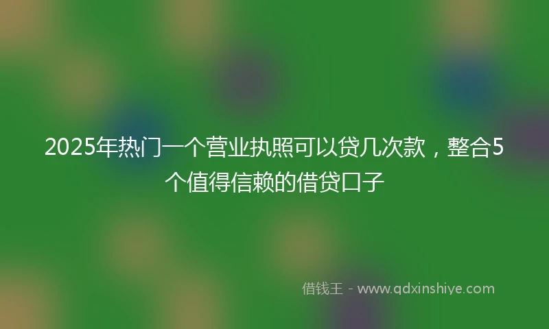 2025年热门一个营业执照可以贷几次款，整合5个值得信赖的借贷口子