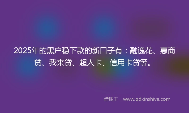 2025年的黑户稳下款的新口子有:融逸花、惠商贷、我来贷、超人卡、信用卡贷等。