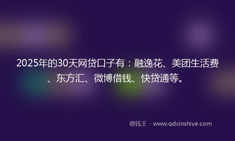 2025年的30天网贷口子有：融逸花、美团生活费、东方汇、微博借钱、快贷通等。