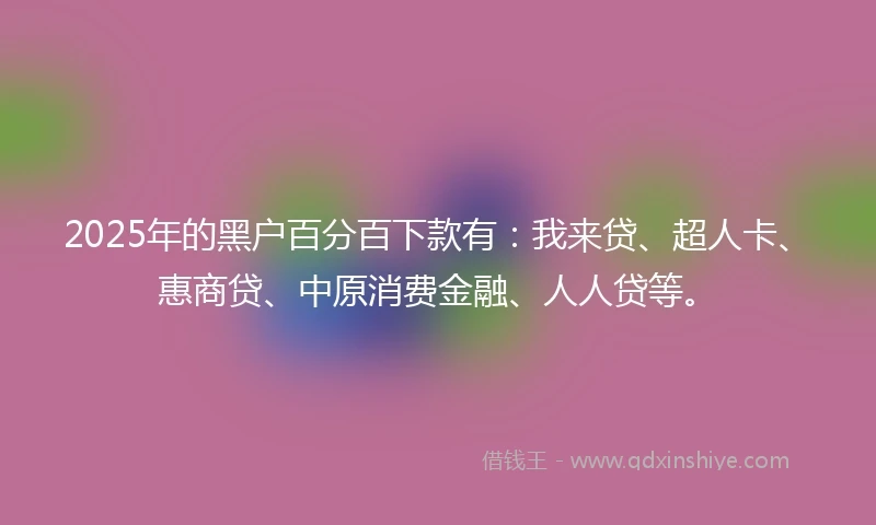 2025年的黑户百分百下款有：我来贷、超人卡、惠商贷、中原消费金融、人人贷等。