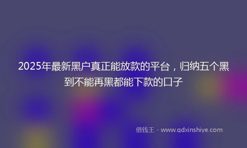 2025年最新黑户真正能放款的平台，归纳五个黑到不能再黑都能下款的口子