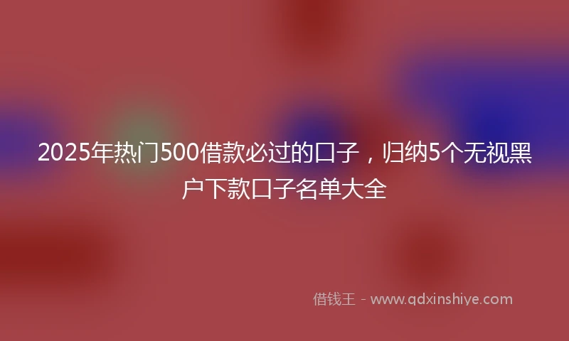2025年热门500借款必过的口子，归纳5个无视黑户下款口子名单大全