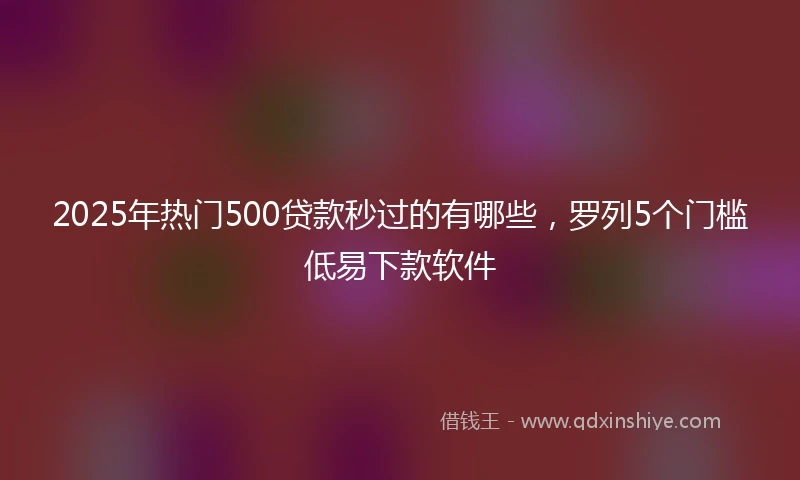 2025年热门500贷款秒过的有哪些，罗列5个门槛低易下款软件