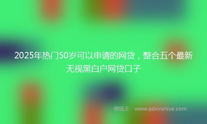 2025年热门50岁可以申请的网贷，整合五个最新无视黑白户网贷口子