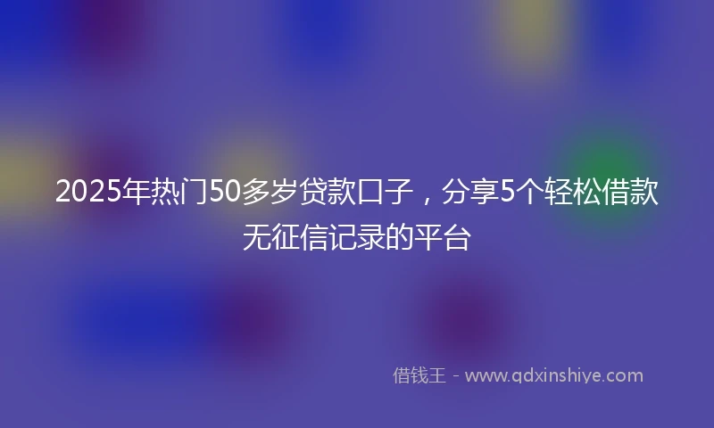 2025年热门50多岁贷款口子,分享5个轻松借款无征信记录的平台