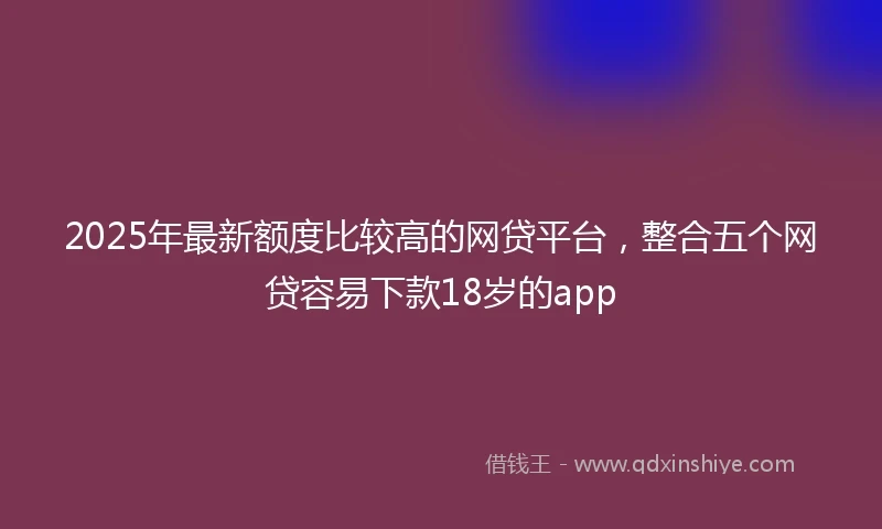 2025年最新额度比较高的网贷平台，整合五个网贷容易下款18岁的app