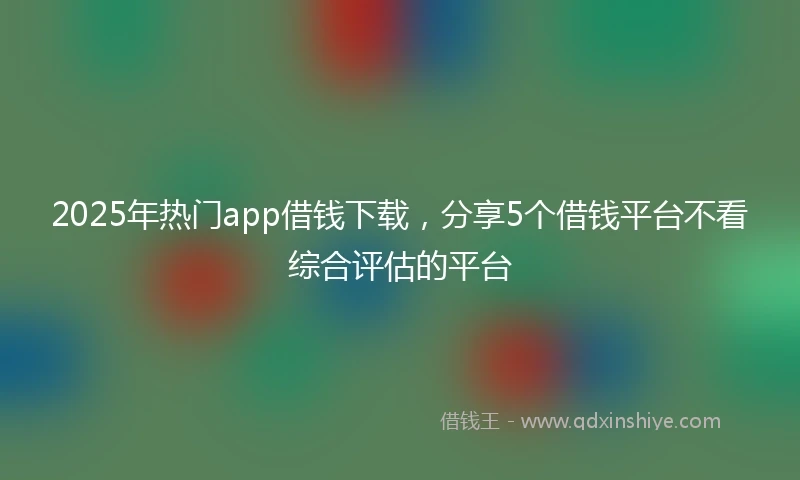 2025年热门app借钱下载，分享5个借钱平台不看综合评估的平台