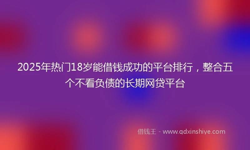 2025年热门18岁能借钱成功的平台排行，整合五个不看负债的长期网贷平台