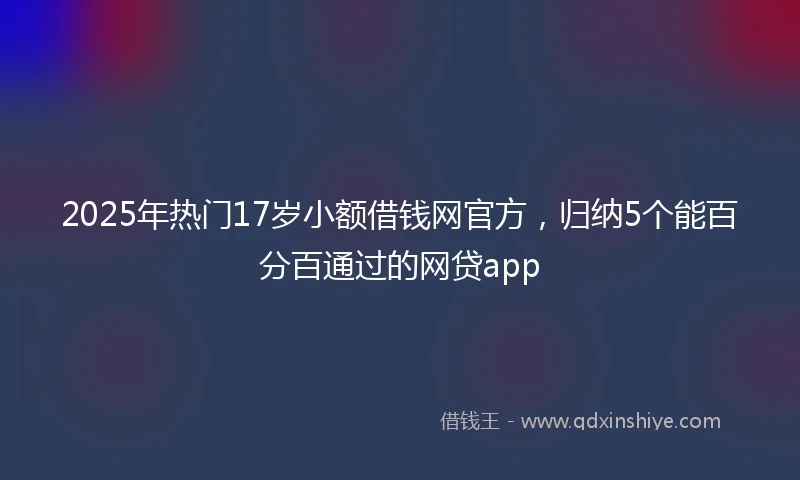 2025年热门17岁小额借钱网官方，归纳5个能百分百通过的网贷app