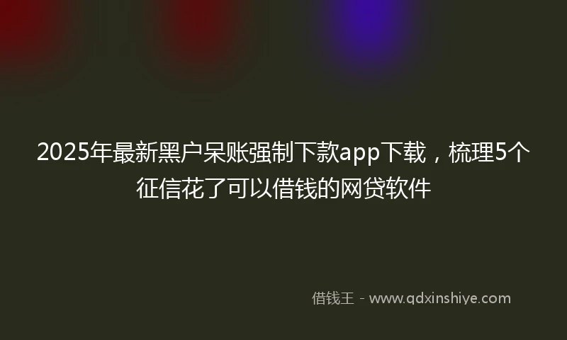 2025年最新黑户呆账强制下款app下载，梳理5个征信花了可以借钱的网贷软件