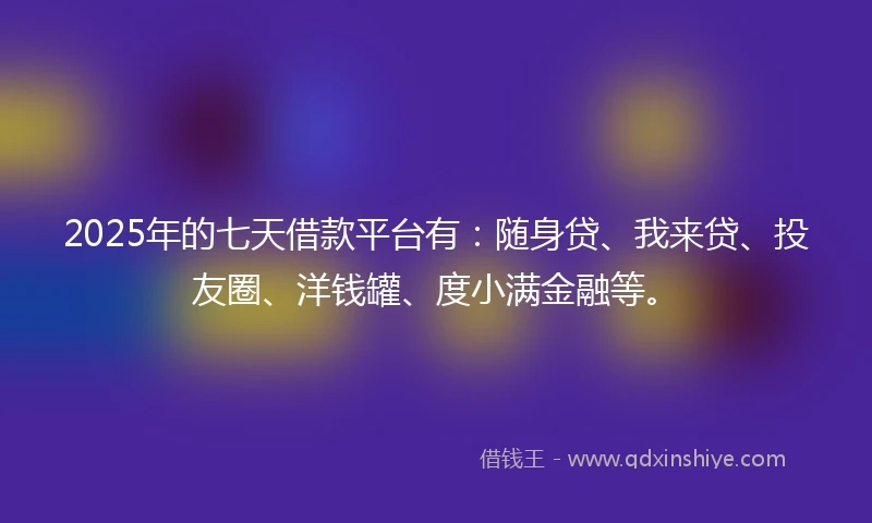 2025年的七天借款平台有：随身贷、我来贷、投友圈、洋钱罐、度小满金融等。