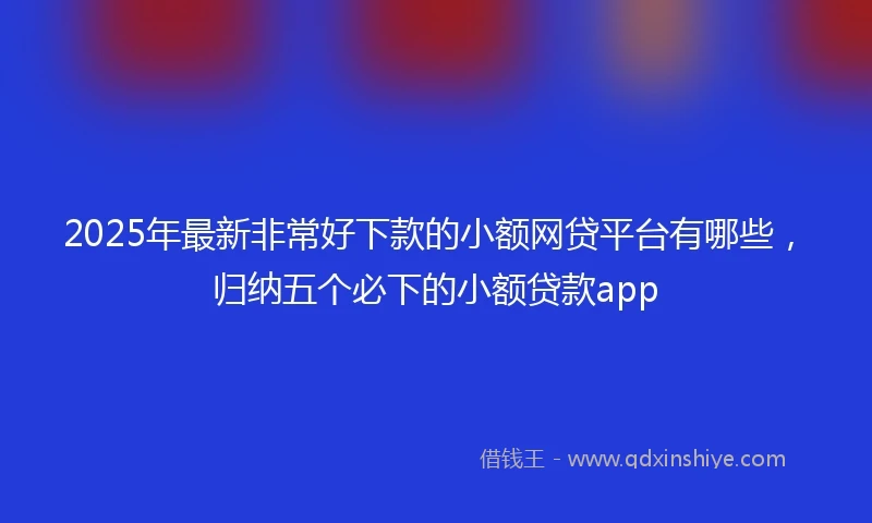 2025年最新非常好下款的小额网贷平台有哪些，归纳五个必下的小额贷款app