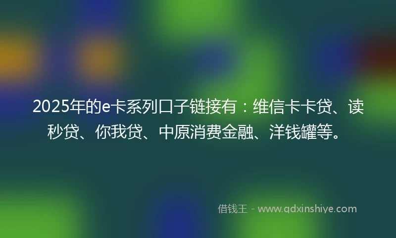 2025年的e卡系列口子链接有:维信卡卡贷、读秒贷、你我贷、中原消费金融、洋钱罐等。