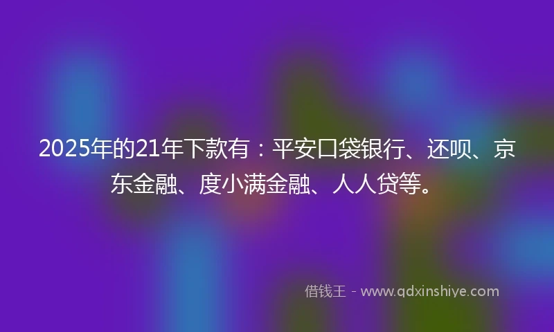 2025年的21年下款有：平安口袋银行、还呗、京东金融、度小满金融、人人贷等。