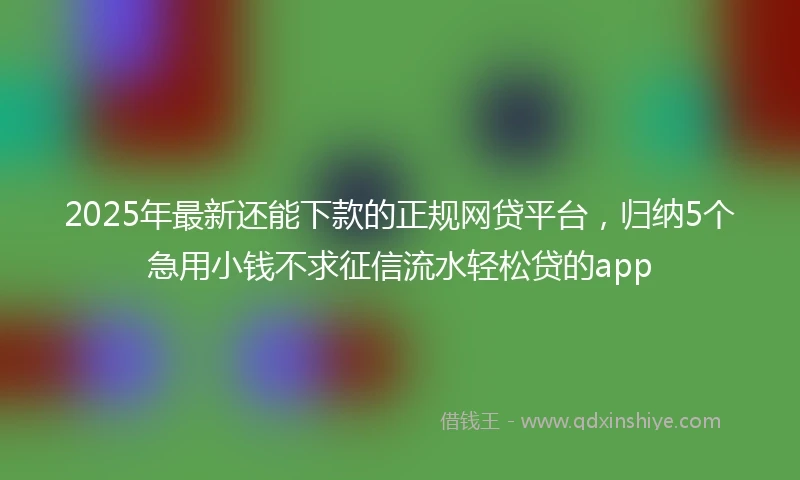 2025年最新还能下款的正规网贷平台，归纳5个急用小钱不求征信流水轻松贷的app
