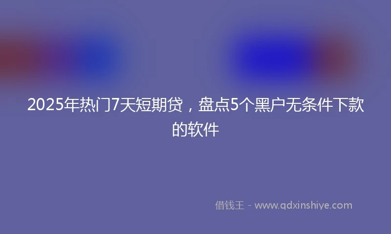 2025年热门7天短期贷,盘点5个黑户无条件下款的软件