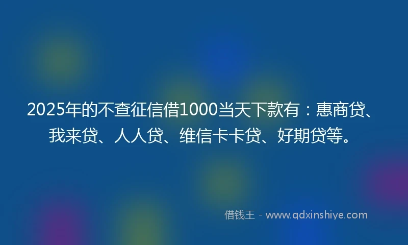 2025年的不查征信借1000当天下款有：惠商贷、我来贷、人人贷、维信卡卡贷、好期贷等。