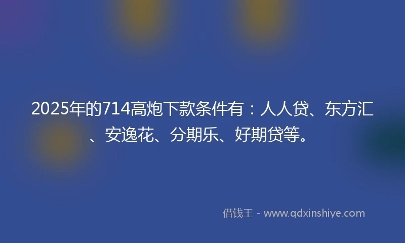 2025年的714高炮下款条件有:人人贷、东方汇、安逸花、分期乐、好期贷等。