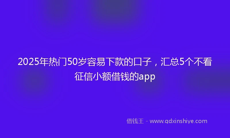 2025年热门50岁容易下款的口子，汇总5个不看征信小额借钱的app