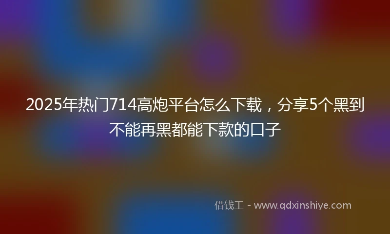 2025年热门714高炮平台怎么下载，分享5个黑到不能再黑都能下款的口子