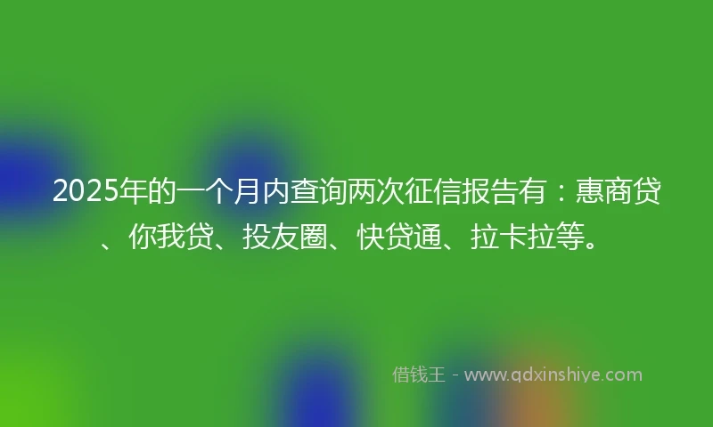 2025年的一个月内查询两次征信报告有:惠商贷、你我贷、投友圈、快贷通、拉卡拉等。