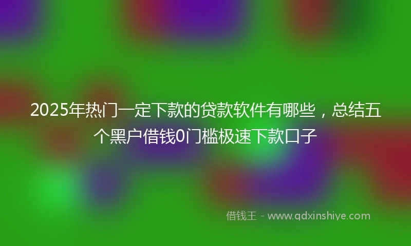 2025年热门一定下款的贷款软件有哪些,总结五个黑户借钱0门槛极速下款口子