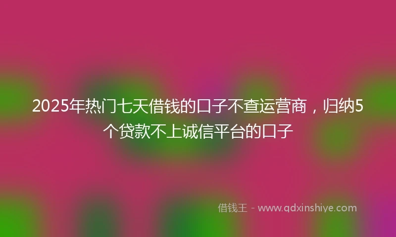2025年热门七天借钱的口子不查运营商，归纳5个贷款不上诚信平台的口子