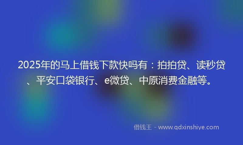 2025年的马上借钱下款快吗有：拍拍贷、读秒贷、平安口袋银行、e微贷、中原消费金融等。