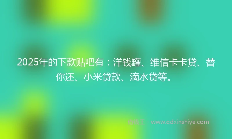 2025年的下款贴吧有：洋钱罐、维信卡卡贷、替你还、小米贷款、滴水贷等。